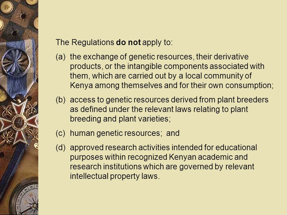 The Regulations do not apply to: (a)the exchange of genetic resources, their derivative products, or the intangible components associated with them, which are carried out by a local community of Kenya among themselves and for their own consumption; (b)access to genetic resources derived from plant breeders as defined under the relevant laws relating to plant breeding and plant varieties; (c)human genetic resources; and (d)approved research activities intended for educational purposes within recognized Kenyan academic and research institutions which are governed by relevant intellectual property laws.