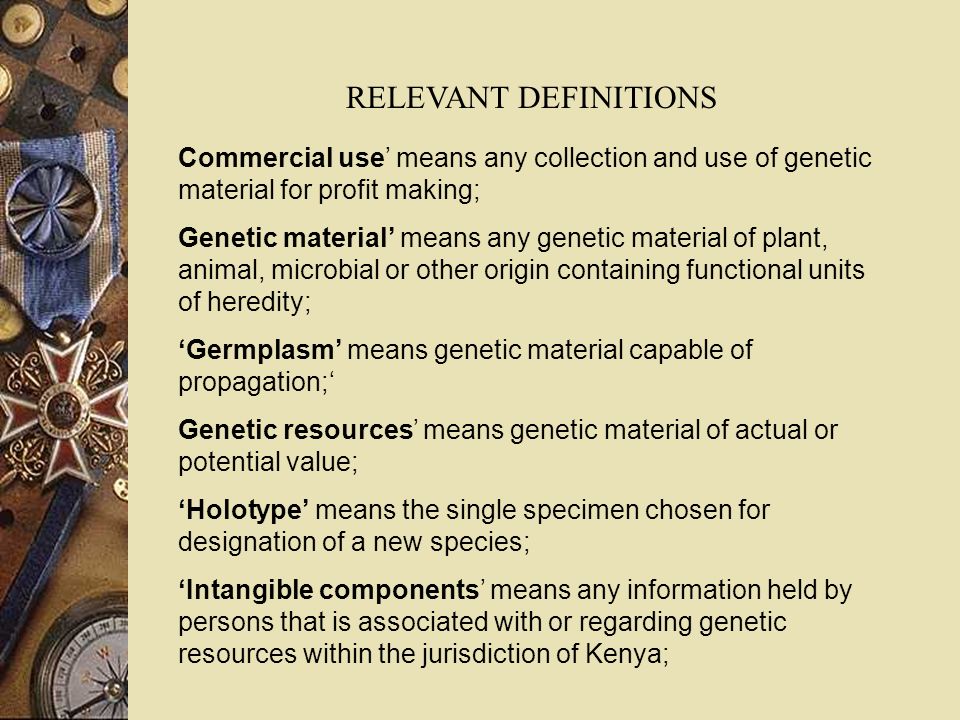 Commercial use means any collection and use of genetic material for profit making; Genetic material means any genetic material of plant, animal, microbial or other origin containing functional units of heredity; Germplasm means genetic material capable of propagation; Genetic resources means genetic material of actual or potential value; Holotype means the single specimen chosen for designation of a new species; Intangible components means any information held by persons that is associated with or regarding genetic resources within the jurisdiction of Kenya; RELEVANT DEFINITIONS