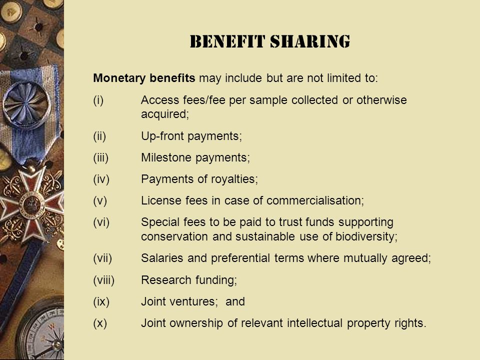 BENEFIT SHARING Monetary benefits may include but are not limited to: (i)Access fees/fee per sample collected or otherwise acquired; (ii)Up-front payments; (iii)Milestone payments; (iv)Payments of royalties; (v)License fees in case of commercialisation; (vi)Special fees to be paid to trust funds supporting conservation and sustainable use of biodiversity; (vii)Salaries and preferential terms where mutually agreed; (viii)Research funding; (ix)Joint ventures; and (x)Joint ownership of relevant intellectual property rights.