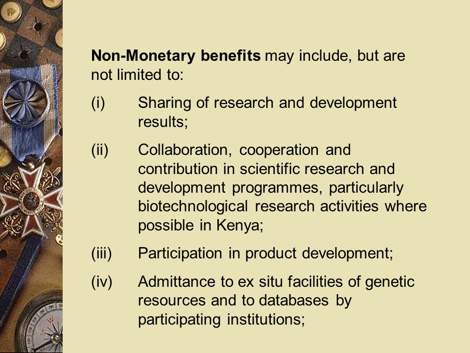 Non-Monetary benefits may include, but are not limited to: (i)Sharing of research and development results; (ii)Collaboration, cooperation and contribution in scientific research and development programmes, particularly biotechnological research activities where possible in Kenya; (iii)Participation in product development; (iv)Admittance to ex situ facilities of genetic resources and to databases by participating institutions;