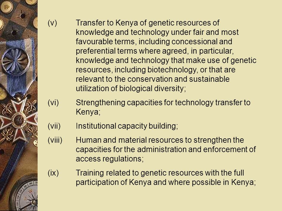 (v)Transfer to Kenya of genetic resources of knowledge and technology under fair and most favourable terms, including concessional and preferential terms where agreed, in particular, knowledge and technology that make use of genetic resources, including biotechnology, or that are relevant to the conservation and sustainable utilization of biological diversity; (vi)Strengthening capacities for technology transfer to Kenya; (vii)Institutional capacity building; (viii)Human and material resources to strengthen the capacities for the administration and enforcement of access regulations; (ix)Training related to genetic resources with the full participation of Kenya and where possible in Kenya;