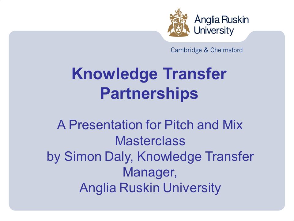 Knowledge Transfer Partnerships A Presentation for Pitch and Mix Masterclass by Simon Daly, Knowledge Transfer Manager, Anglia Ruskin University