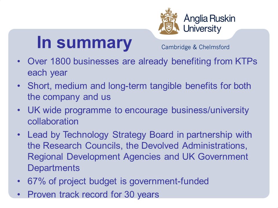 In summary Over 1800 businesses are already benefiting from KTPs each year Short, medium and long-term tangible benefits for both the company and us UK wide programme to encourage business/university collaboration Lead by Technology Strategy Board in partnership with the Research Councils, the Devolved Administrations, Regional Development Agencies and UK Government Departments 67% of project budget is government-funded Proven track record for 30 years