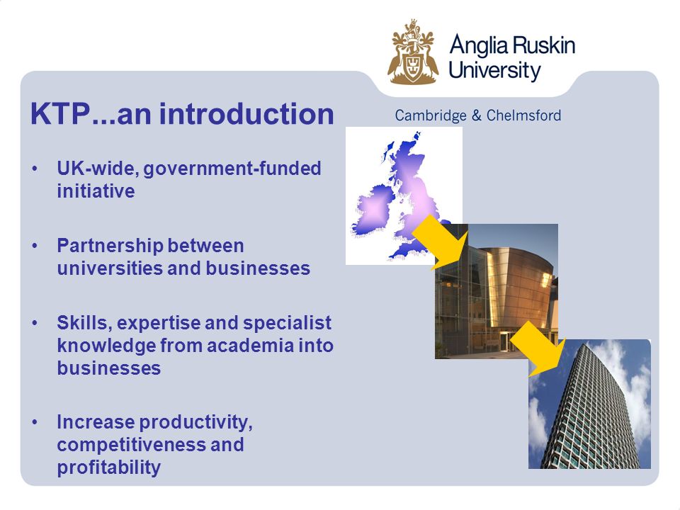 UK-wide, government-funded initiative Partnership between universities and businesses Skills, expertise and specialist knowledge from academia into businesses Increase productivity, competitiveness and profitability KTP...an introduction