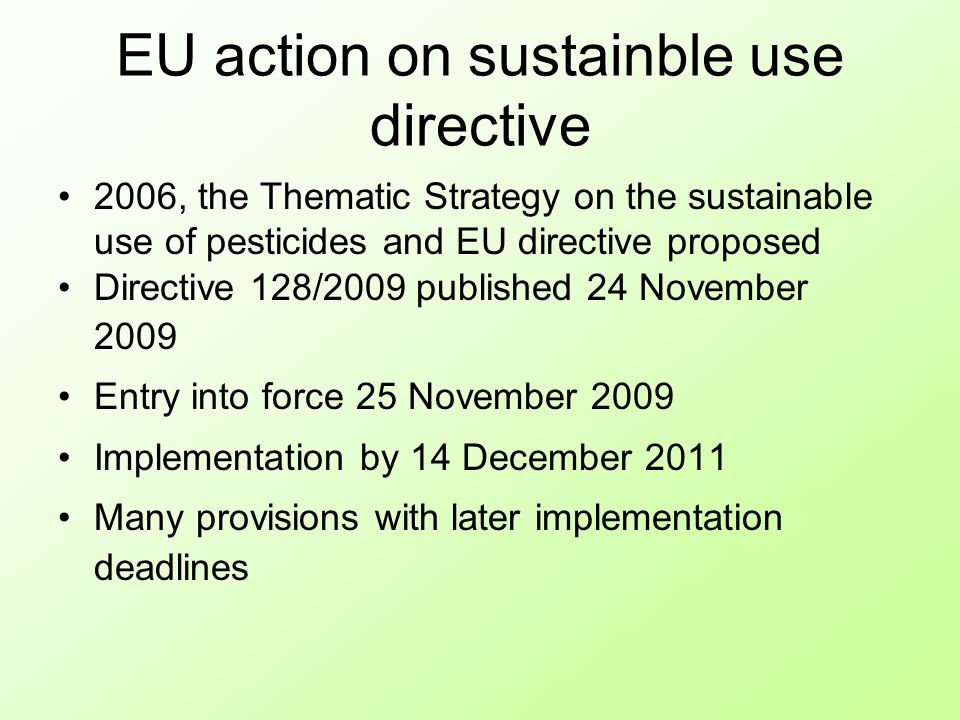 EU action on sustainble use directive 2006, the Thematic Strategy on the sustainable use of pesticides and EU directive proposed Directive 128/2009 published 24 November 2009 Entry into force 25 November 2009 Implementation by 14 December 2011 Many provisions with later implementation deadlines