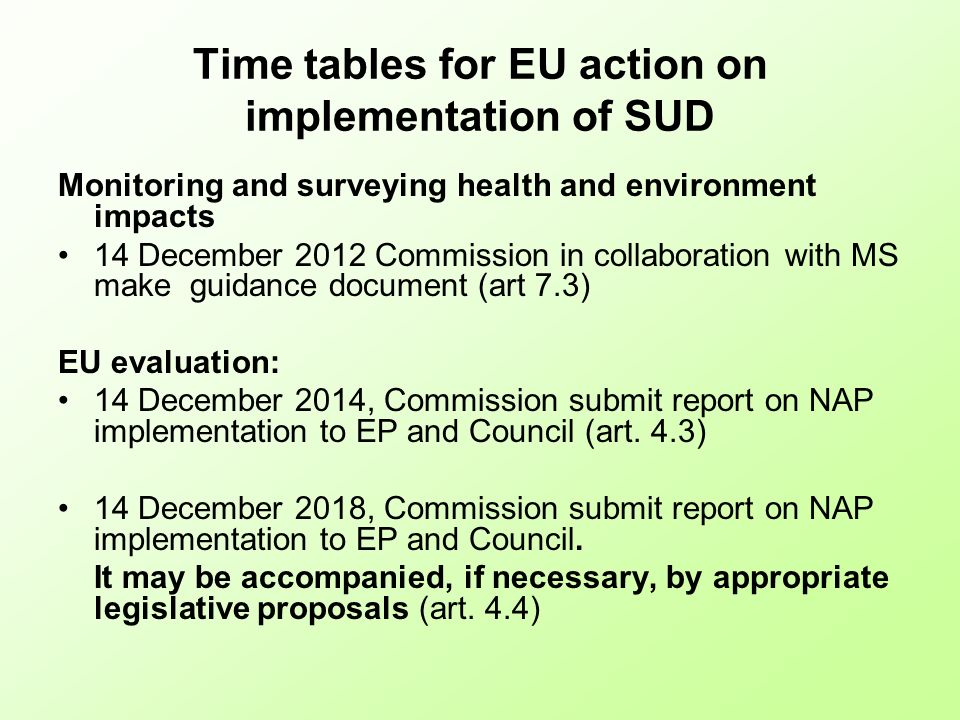 Time tables for EU action on implementation of SUD Monitoring and surveying health and environment impacts 14 December 2012 Commission in collaboration with MS make guidance document (art 7.3) EU evaluation: 14 December 2014, Commission submit report on NAP implementation to EP and Council (art.