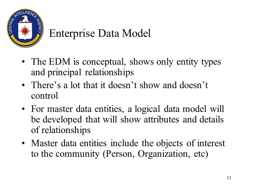 11 Enterprise Data Model The EDM is conceptual, shows only entity types and principal relationships Theres a lot that it doesnt show and doesnt control For master data entities, a logical data model will be developed that will show attributes and details of relationships Master data entities include the objects of interest to the community (Person, Organization, etc)