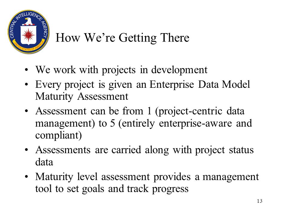 13 How Were Getting There We work with projects in development Every project is given an Enterprise Data Model Maturity Assessment Assessment can be from 1 (project-centric data management) to 5 (entirely enterprise-aware and compliant) Assessments are carried along with project status data Maturity level assessment provides a management tool to set goals and track progress