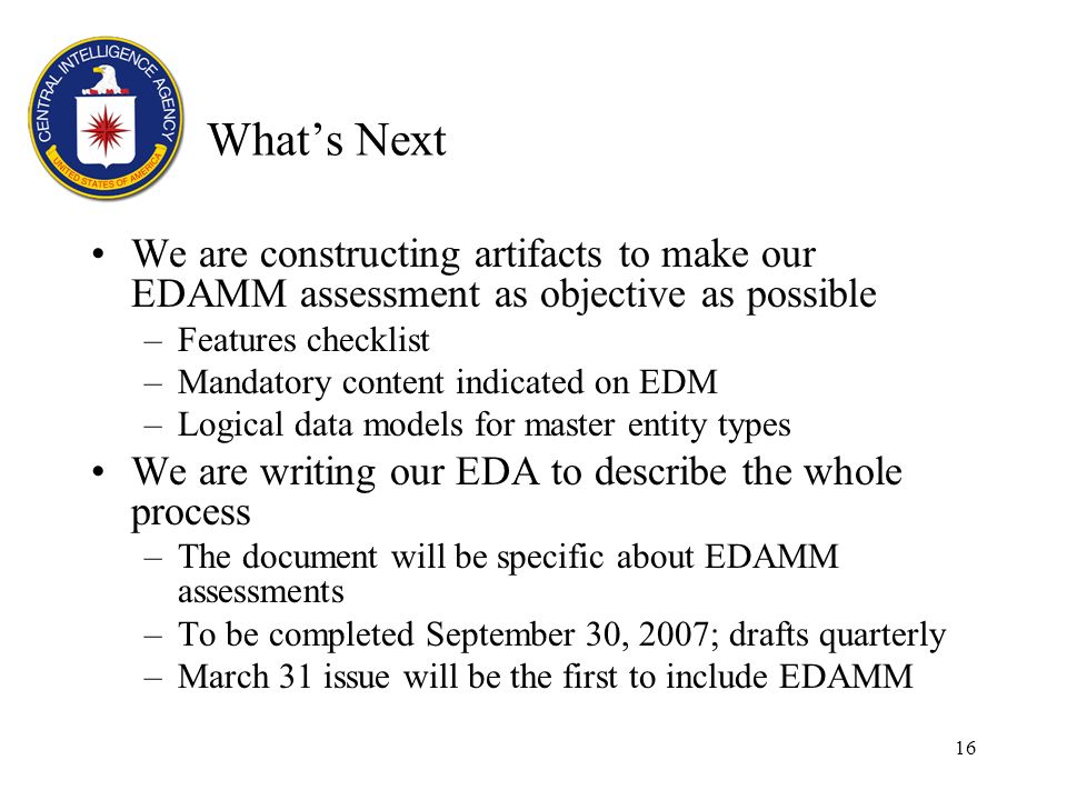 16 Whats Next We are constructing artifacts to make our EDAMM assessment as objective as possible –Features checklist –Mandatory content indicated on EDM –Logical data models for master entity types We are writing our EDA to describe the whole process –The document will be specific about EDAMM assessments –To be completed September 30, 2007; drafts quarterly –March 31 issue will be the first to include EDAMM