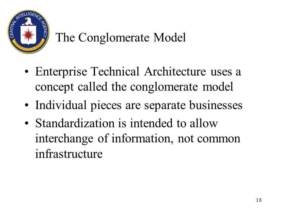 18 The Conglomerate Model Enterprise Technical Architecture uses a concept called the conglomerate model Individual pieces are separate businesses Standardization is intended to allow interchange of information, not common infrastructure
