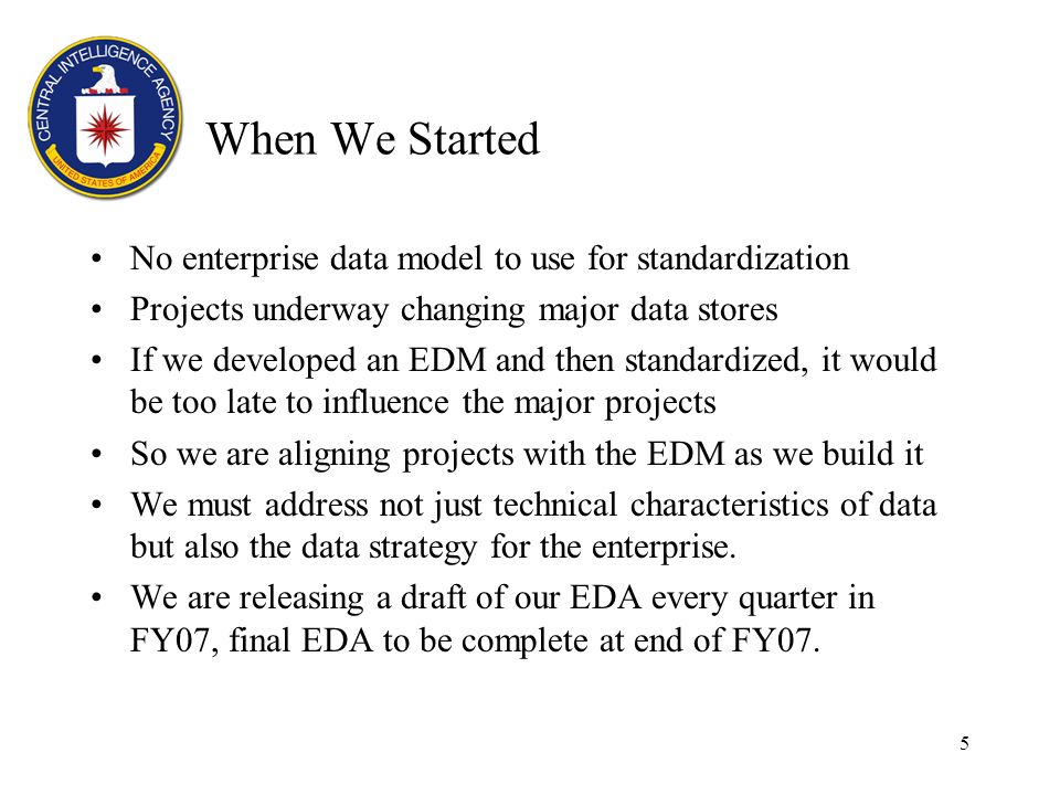 5 When We Started No enterprise data model to use for standardization Projects underway changing major data stores If we developed an EDM and then standardized, it would be too late to influence the major projects So we are aligning projects with the EDM as we build it We must address not just technical characteristics of data but also the data strategy for the enterprise.