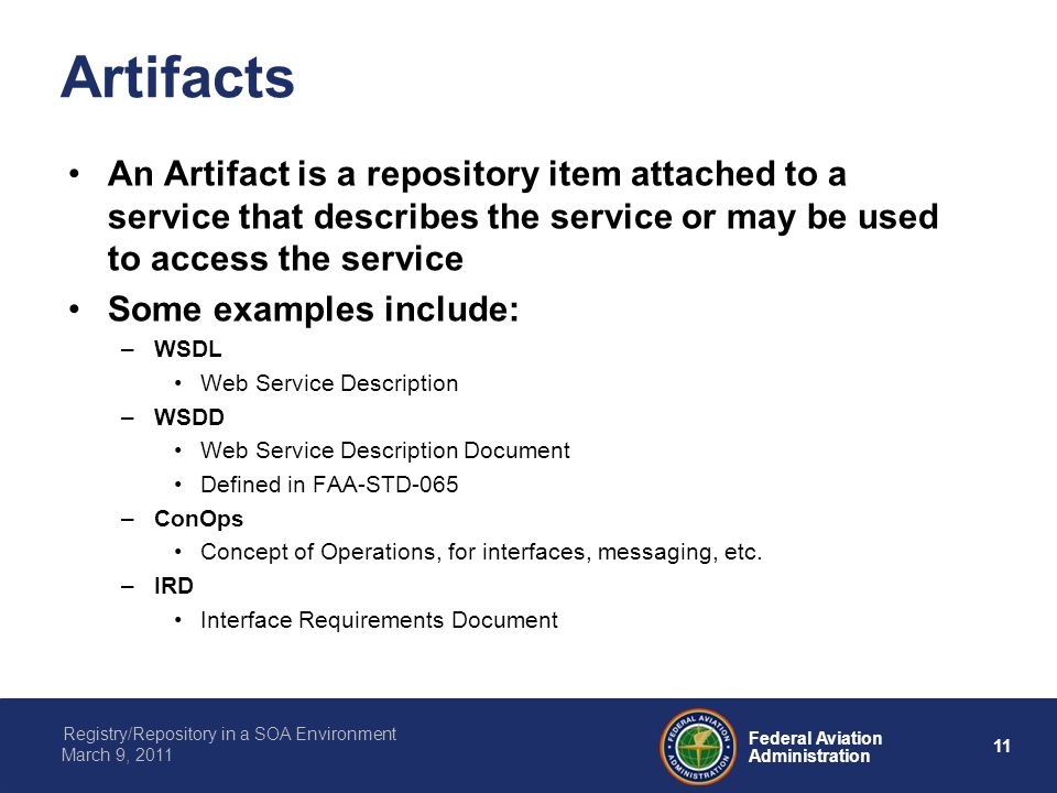 11 Federal Aviation Administration Registry/Repository in a SOA Environment March 9, 2011 Artifacts An Artifact is a repository item attached to a service that describes the service or may be used to access the service Some examples include: –WSDL Web Service Description –WSDD Web Service Description Document Defined in FAA-STD-065 –ConOps Concept of Operations, for interfaces, messaging, etc.
