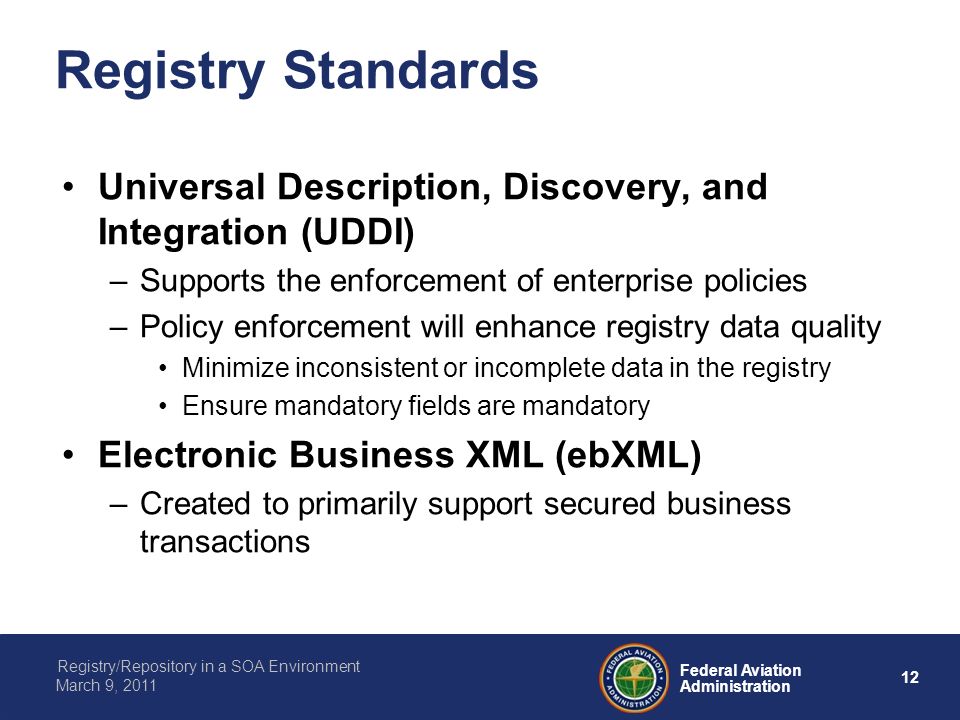 12 Federal Aviation Administration Registry/Repository in a SOA Environment March 9, 2011 Registry Standards Universal Description, Discovery, and Integration (UDDI) –Supports the enforcement of enterprise policies –Policy enforcement will enhance registry data quality Minimize inconsistent or incomplete data in the registry Ensure mandatory fields are mandatory Electronic Business XML (ebXML) –Created to primarily support secured business transactions