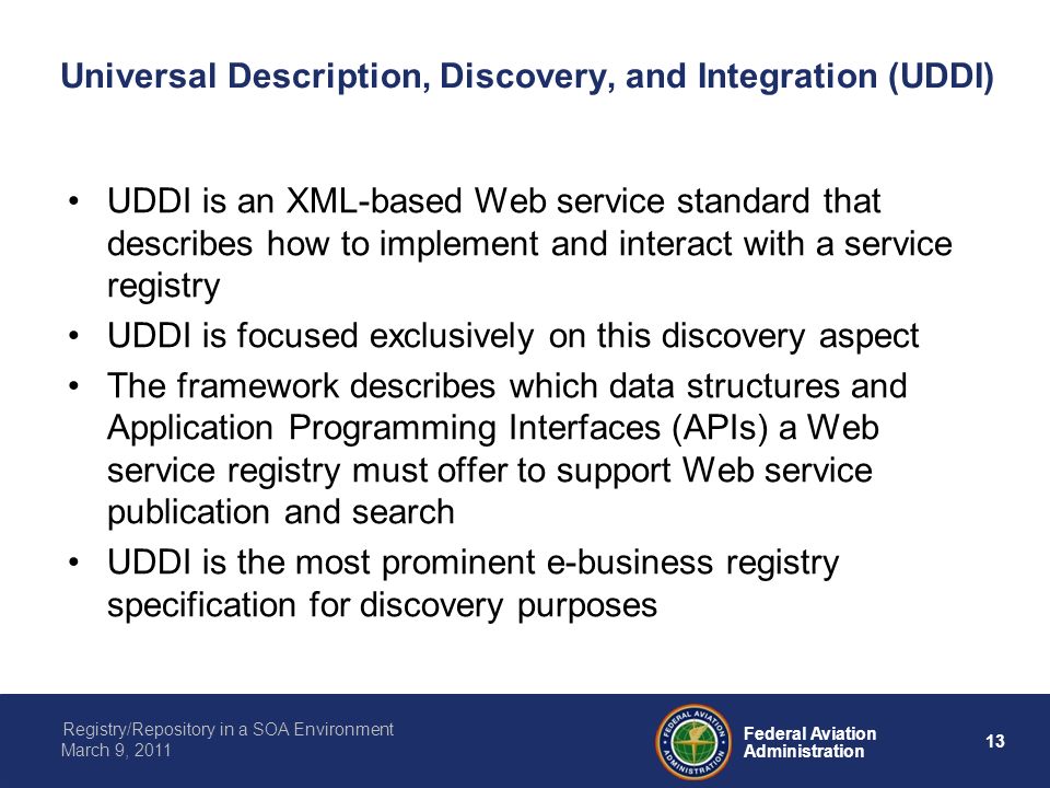 13 Federal Aviation Administration Registry/Repository in a SOA Environment March 9, 2011 Universal Description, Discovery, and Integration (UDDI) UDDI is an XML-based Web service standard that describes how to implement and interact with a service registry UDDI is focused exclusively on this discovery aspect The framework describes which data structures and Application Programming Interfaces (APIs) a Web service registry must offer to support Web service publication and search UDDI is the most prominent e-business registry specification for discovery purposes