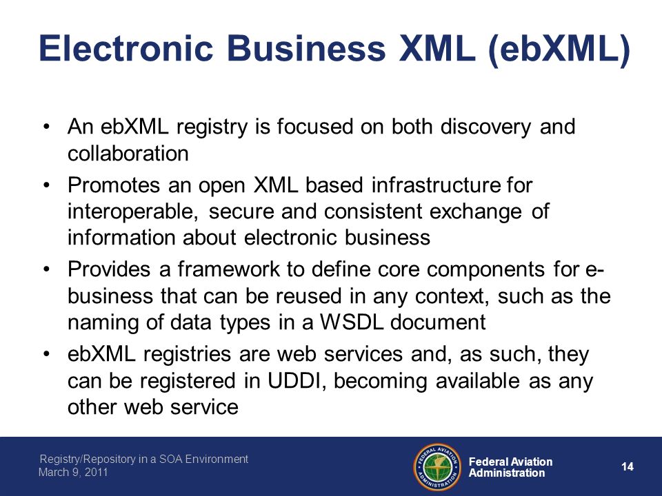 14 Federal Aviation Administration Registry/Repository in a SOA Environment March 9, 2011 Electronic Business XML (ebXML) An ebXML registry is focused on both discovery and collaboration Promotes an open XML based infrastructure for interoperable, secure and consistent exchange of information about electronic business Provides a framework to define core components for e- business that can be reused in any context, such as the naming of data types in a WSDL document ebXML registries are web services and, as such, they can be registered in UDDI, becoming available as any other web service