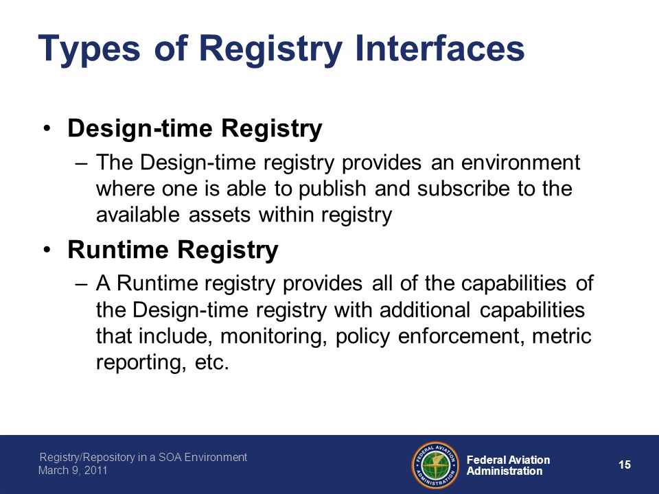 15 Federal Aviation Administration Registry/Repository in a SOA Environment March 9, 2011 Types of Registry Interfaces Design-time Registry –The Design-time registry provides an environment where one is able to publish and subscribe to the available assets within registry Runtime Registry –A Runtime registry provides all of the capabilities of the Design-time registry with additional capabilities that include, monitoring, policy enforcement, metric reporting, etc.