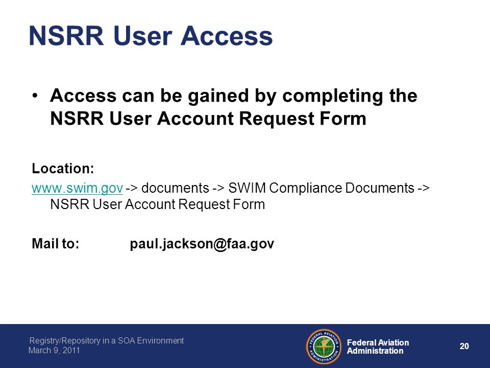 20 Federal Aviation Administration Registry/Repository in a SOA Environment March 9, 2011 NSRR User Access Access can be gained by completing the NSRR User Account Request Form Location:   -> documents -> SWIM Compliance Documents -> NSRR User Account Request Form Mail
