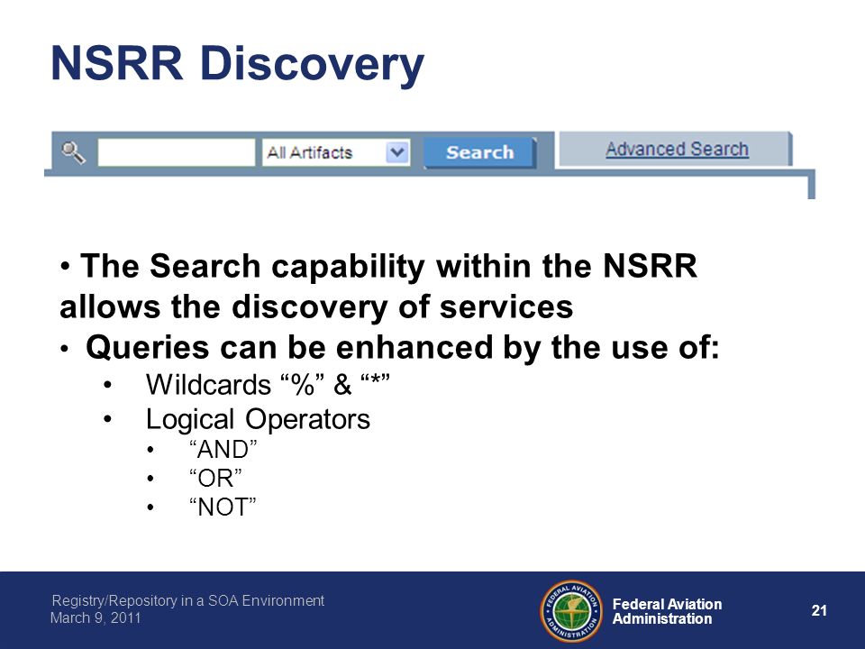 21 Federal Aviation Administration Registry/Repository in a SOA Environment March 9, 2011 NSRR Discovery The Search capability within the NSRR allows the discovery of services Queries can be enhanced by the use of: Wildcards % & * Logical Operators AND OR NOT