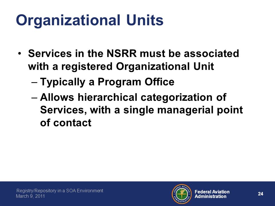 24 Federal Aviation Administration Registry/Repository in a SOA Environment March 9, 2011 Organizational Units Services in the NSRR must be associated with a registered Organizational Unit –Typically a Program Office –Allows hierarchical categorization of Services, with a single managerial point of contact