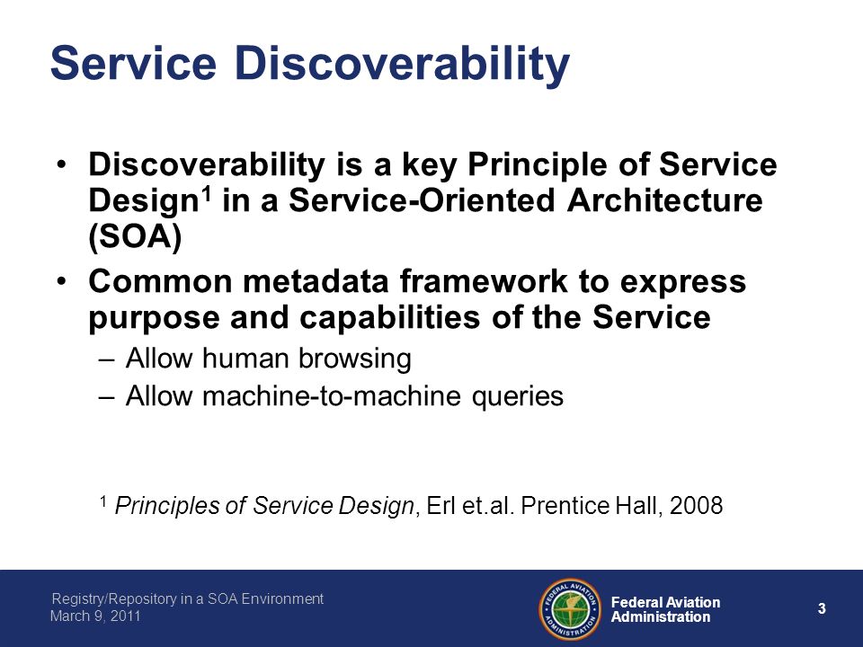 3 Federal Aviation Administration Registry/Repository in a SOA Environment March 9, 2011 Service Discoverability Discoverability is a key Principle of Service Design 1 in a Service-Oriented Architecture (SOA) Common metadata framework to express purpose and capabilities of the Service –Allow human browsing –Allow machine-to-machine queries 1 Principles of Service Design, Erl et.al.