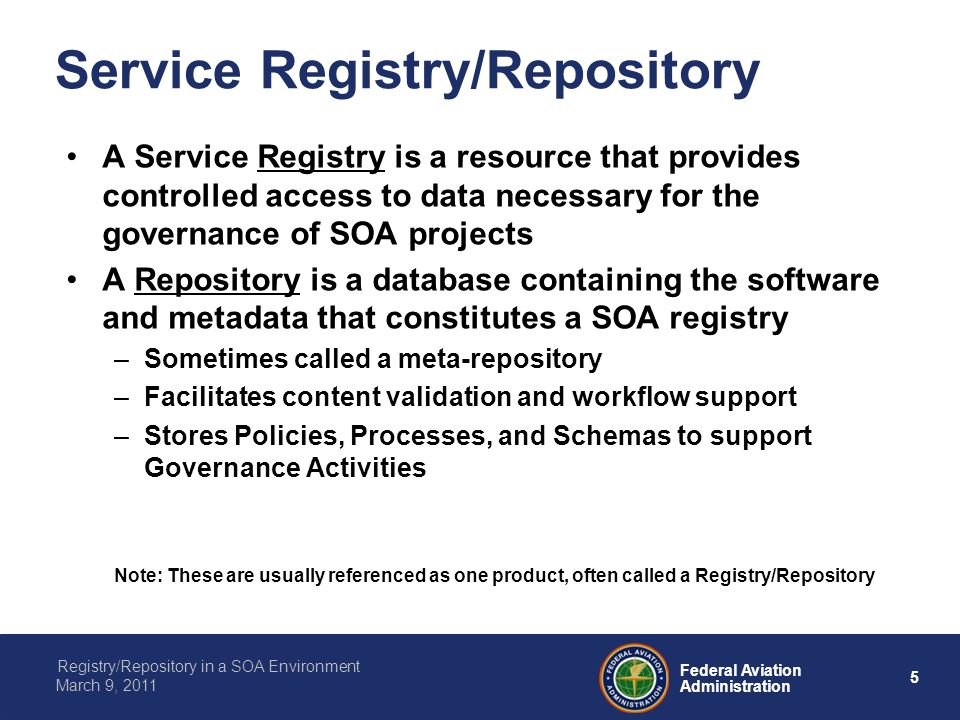 5 Federal Aviation Administration Registry/Repository in a SOA Environment March 9, 2011 Service Registry/Repository A Service Registry is a resource that provides controlled access to data necessary for the governance of SOA projects A Repository is a database containing the software and metadata that constitutes a SOA registry –Sometimes called a meta-repository –Facilitates content validation and workflow support –Stores Policies, Processes, and Schemas to support Governance Activities Note: These are usually referenced as one product, often called a Registry/Repository