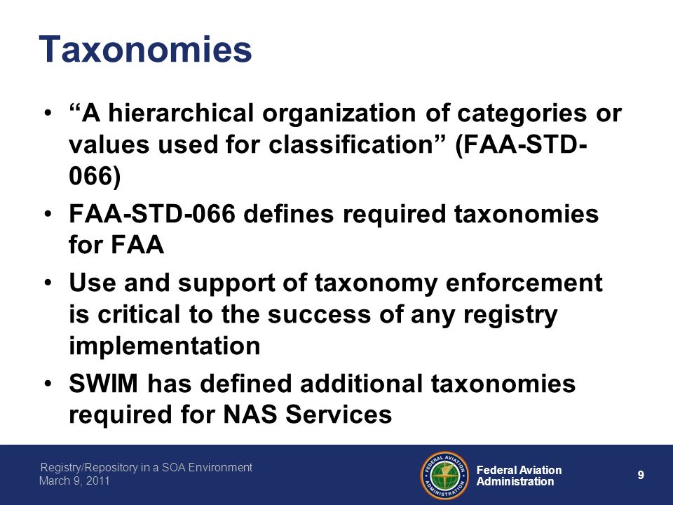 9 Federal Aviation Administration Registry/Repository in a SOA Environment March 9, 2011 Taxonomies A hierarchical organization of categories or values used for classification (FAA-STD- 066) FAA-STD-066 defines required taxonomies for FAA Use and support of taxonomy enforcement is critical to the success of any registry implementation SWIM has defined additional taxonomies required for NAS Services