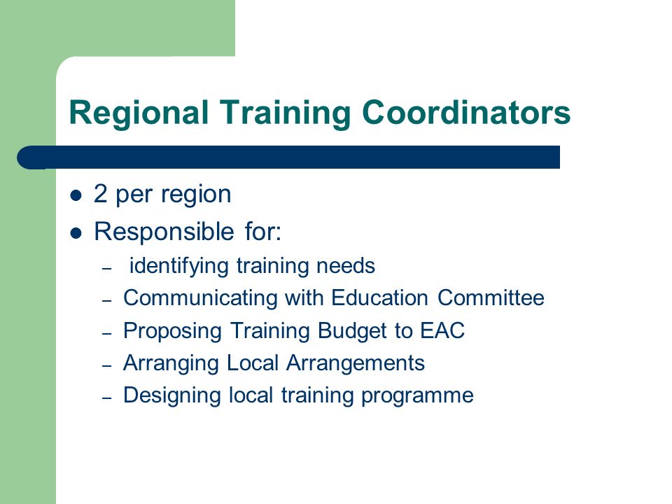 Regional Training Coordinators 2 per region Responsible for: – identifying training needs – Communicating with Education Committee – Proposing Training Budget to EAC – Arranging Local Arrangements – Designing local training programme