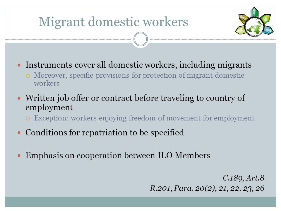 Migrant domestic workers Instruments cover all domestic workers, including migrants Moreover, specific provisions for protection of migrant domestic workers Written job offer or contract before traveling to country of employment Exception: workers enjoying freedom of movement for employment Conditions for repatriation to be specified Emphasis on cooperation between ILO Members C.189, Art.8 R.201, Para.