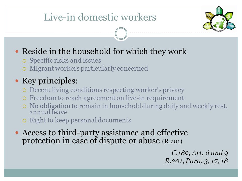 Live-in domestic workers Reside in the household for which they work Specific risks and issues Migrant workers particularly concerned Key principles: Decent living conditions respecting workers privacy Freedom to reach agreement on live-in requirement No obligation to remain in household during daily and weekly rest, annual leave Right to keep personal documents Access to third-party assistance and effective protection in case of dispute or abuse (R.201) C.189, Art.