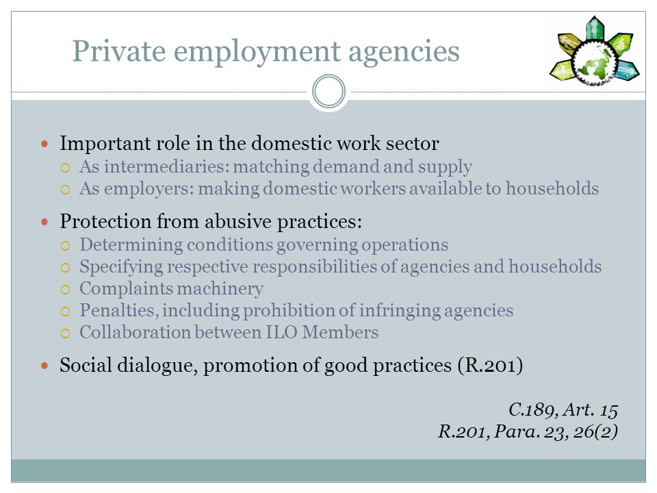 Private employment agencies Important role in the domestic work sector As intermediaries: matching demand and supply As employers: making domestic workers available to households Protection from abusive practices: Determining conditions governing operations Specifying respective responsibilities of agencies and households Complaints machinery Penalties, including prohibition of infringing agencies Collaboration between ILO Members Social dialogue, promotion of good practices (R.201) C.189, Art.