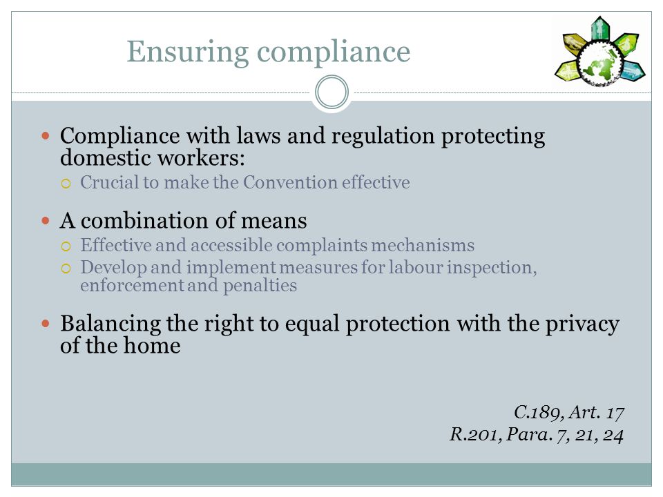 Ensuring compliance Compliance with laws and regulation protecting domestic workers: Crucial to make the Convention effective A combination of means Effective and accessible complaints mechanisms Develop and implement measures for labour inspection, enforcement and penalties Balancing the right to equal protection with the privacy of the home C.189, Art.