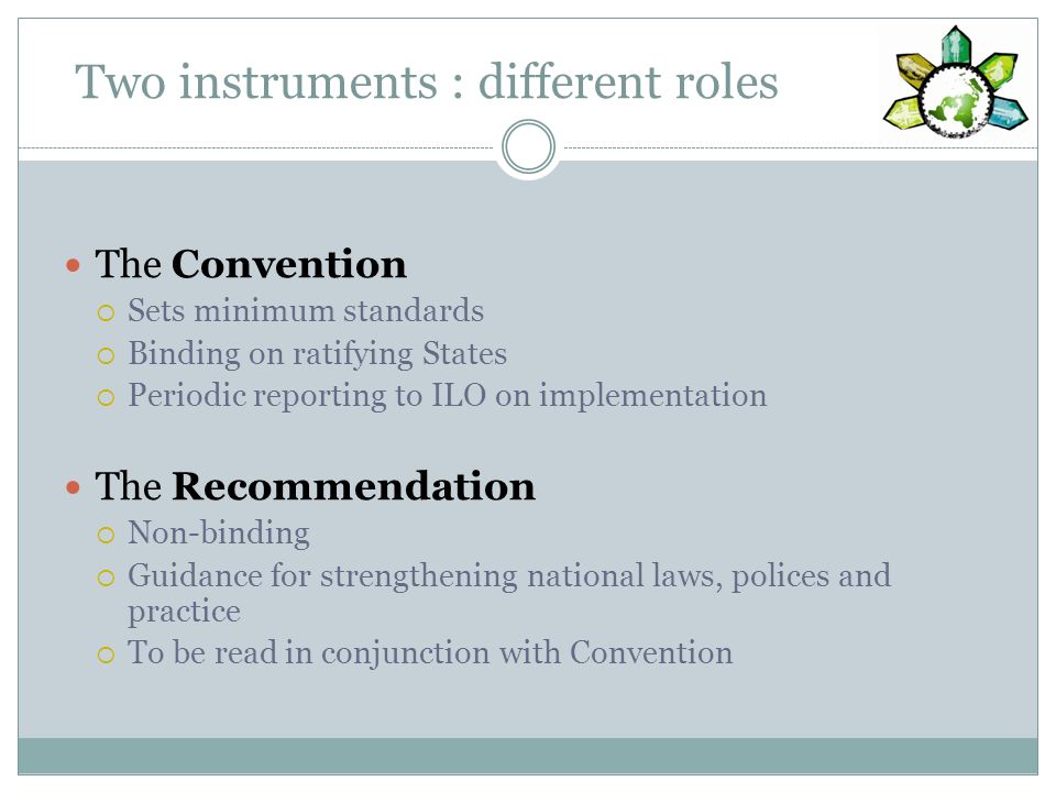 Two instruments : different roles The Convention Sets minimum standards Binding on ratifying States Periodic reporting to ILO on implementation The Recommendation Non-binding Guidance for strengthening national laws, polices and practice To be read in conjunction with Convention