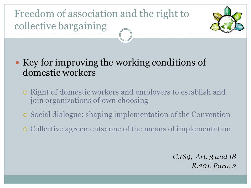 Freedom of association and the right to collective bargaining Key for improving the working conditions of domestic workers Right of domestic workers and employers to establish and join organizations of own choosing Social dialogue: shaping implementation of the Convention Collective agreements: one of the means of implementation C.189, Art.