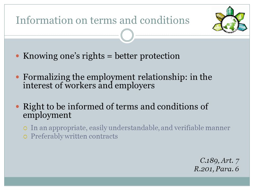 Information on terms and conditions Knowing ones rights = better protection Formalizing the employment relationship: in the interest of workers and employers Right to be informed of terms and conditions of employment In an appropriate, easily understandable, and verifiable manner Preferably written contracts C.189, Art.