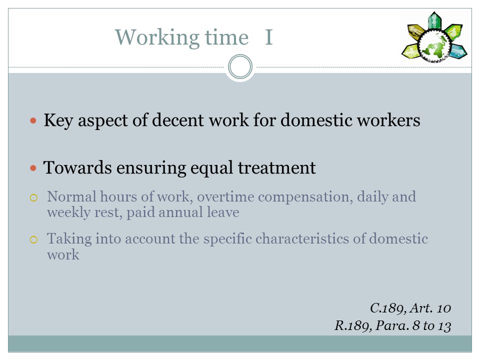 Working time I Key aspect of decent work for domestic workers Towards ensuring equal treatment Normal hours of work, overtime compensation, daily and weekly rest, paid annual leave Taking into account the specific characteristics of domestic work C.189, Art.