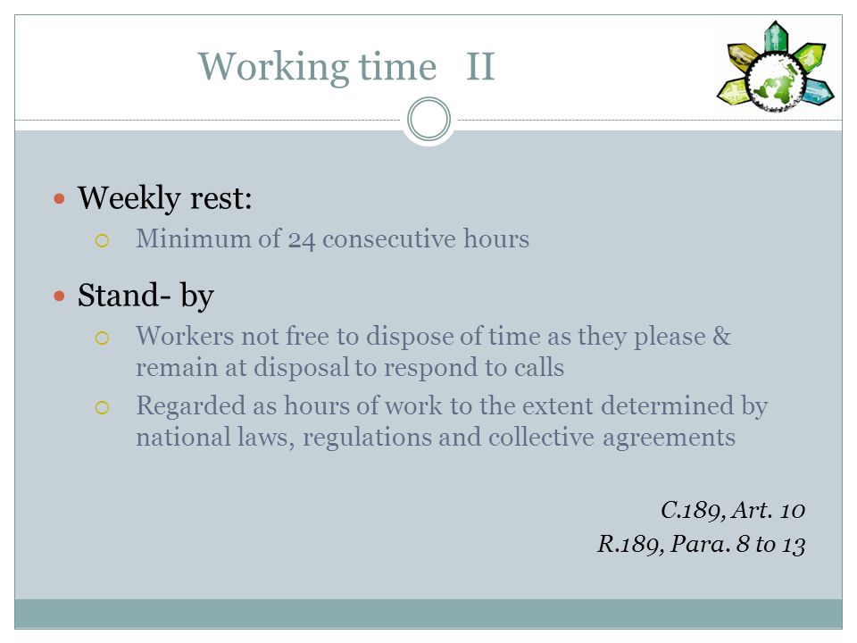 Working time II Weekly rest: Minimum of 24 consecutive hours Stand- by Workers not free to dispose of time as they please & remain at disposal to respond to calls Regarded as hours of work to the extent determined by national laws, regulations and collective agreements C.189, Art.