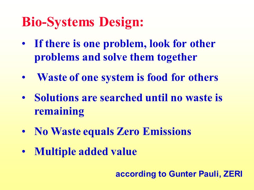 Bio-Systems Design: If there is one problem, look for other problems and solve them together Waste of one system is food for others Solutions are searched until no waste is remaining No Waste equals Zero Emissions Multiple added value according to Gunter Pauli, ZERI