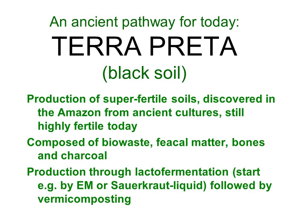 An ancient pathway for today: TERRA PRETA (black soil) Production of super-fertile soils, discovered in the Amazon from ancient cultures, still highly fertile today Composed of biowaste, feacal matter, bones and charcoal Production through lactofermentation (start e.g.