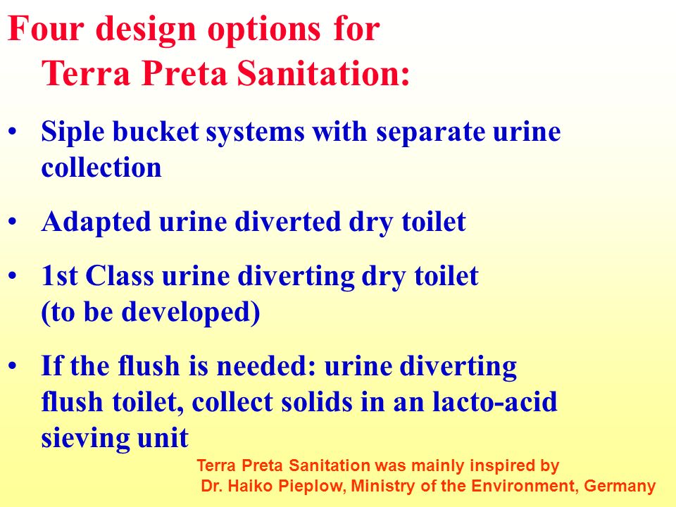 Four design options for Terra Preta Sanitation: Siple bucket systems with separate urine collection Adapted urine diverted dry toilet 1st Class urine diverting dry toilet (to be developed) If the flush is needed: urine diverting flush toilet, collect solids in an lacto-acid sieving unit Terra Preta Sanitation was mainly inspired by Dr.