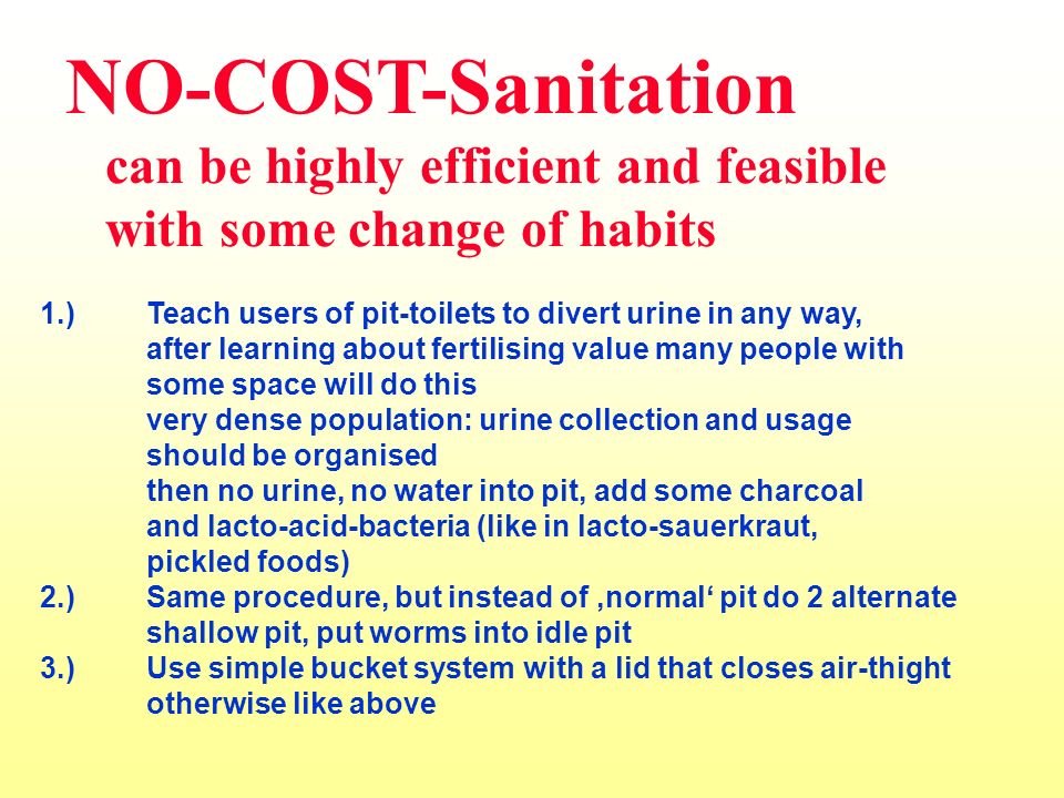 NO-COST-Sanitation can be highly efficient and feasible with some change of habits 1.)Teach users of pit-toilets to divert urine in any way, after learning about fertilising value many people with some space will do this very dense population: urine collection and usage should be organised then no urine, no water into pit, add some charcoal and lacto-acid-bacteria (like in lacto-sauerkraut, pickled foods) 2.)Same procedure, but instead of normal pit do 2 alternate shallow pit, put worms into idle pit 3.)Use simple bucket system with a lid that closes air-thight otherwise like above