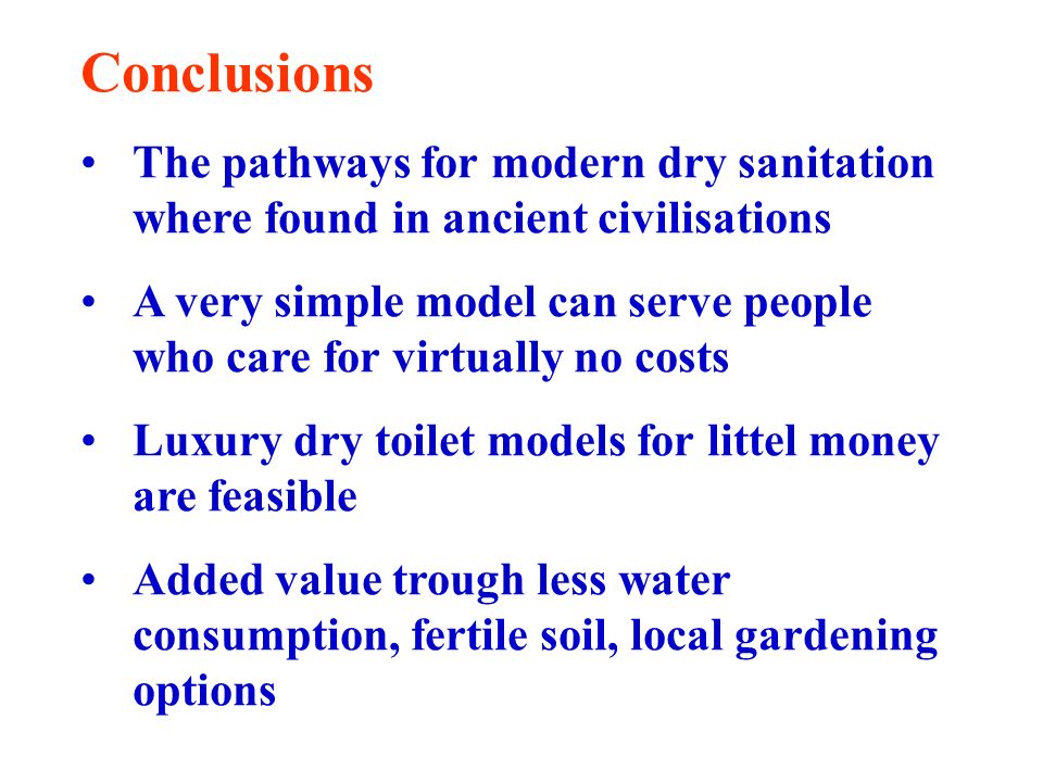 Conclusions The pathways for modern dry sanitation where found in ancient civilisations A very simple model can serve people who care for virtually no costs Luxury dry toilet models for littel money are feasible Added value trough less water consumption, fertile soil, local gardening options