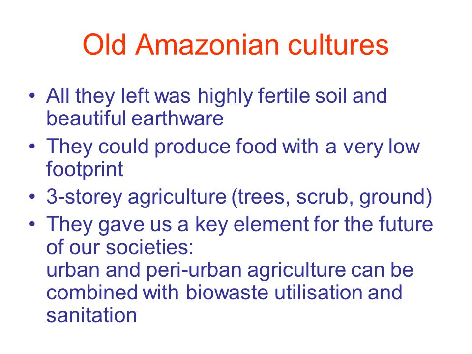 Old Amazonian cultures All they left was highly fertile soil and beautiful earthware They could produce food with a very low footprint 3-storey agriculture (trees, scrub, ground) They gave us a key element for the future of our societies: urban and peri-urban agriculture can be combined with biowaste utilisation and sanitation