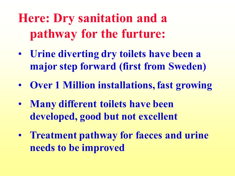 Here: Dry sanitation and a pathway for the furture: Urine diverting dry toilets have been a major step forward (first from Sweden) Over 1 Million installations, fast growing Many different toilets have been developed, good but not excellent Treatment pathway for faeces and urine needs to be improved