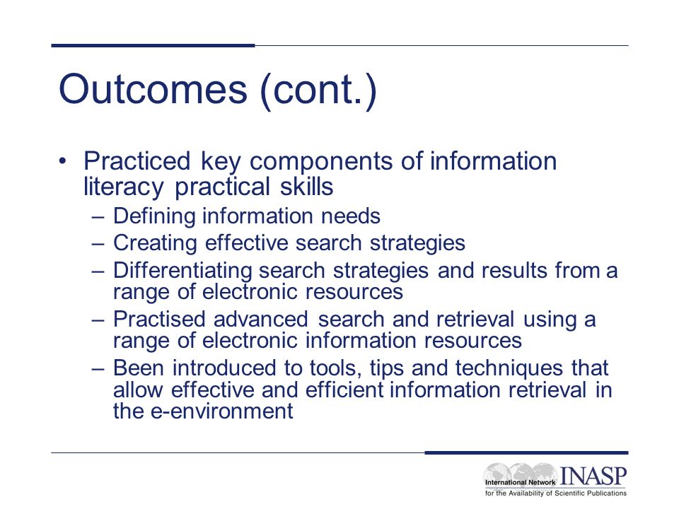 Outcomes (cont.) Practiced key components of information literacy practical skills –Defining information needs –Creating effective search strategies –Differentiating search strategies and results from a range of electronic resources –Practised advanced search and retrieval using a range of electronic information resources –Been introduced to tools, tips and techniques that allow effective and efficient information retrieval in the e-environment