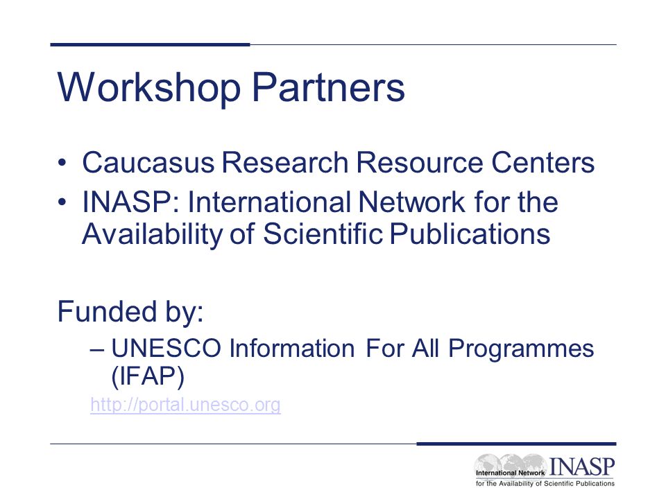 Workshop Partners Caucasus Research Resource Centers INASP: International Network for the Availability of Scientific Publications Funded by: –UNESCO Information For All Programmes (IFAP)