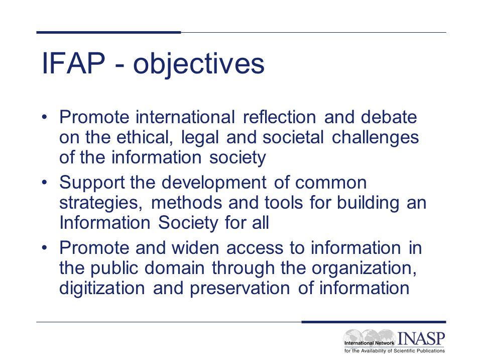 IFAP - objectives Promote international reflection and debate on the ethical, legal and societal challenges of the information society Support the development of common strategies, methods and tools for building an Information Society for all Promote and widen access to information in the public domain through the organization, digitization and preservation of information