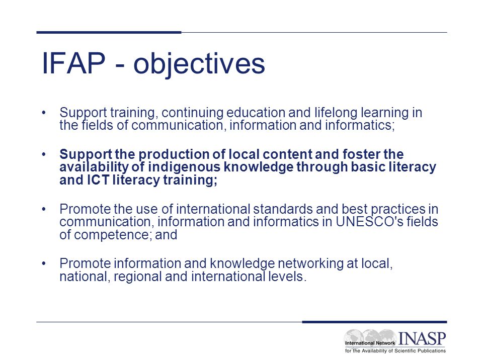 IFAP - objectives Support training, continuing education and lifelong learning in the fields of communication, information and informatics; Support the production of local content and foster the availability of indigenous knowledge through basic literacy and ICT literacy training; Promote the use of international standards and best practices in communication, information and informatics in UNESCO s fields of competence; and Promote information and knowledge networking at local, national, regional and international levels.