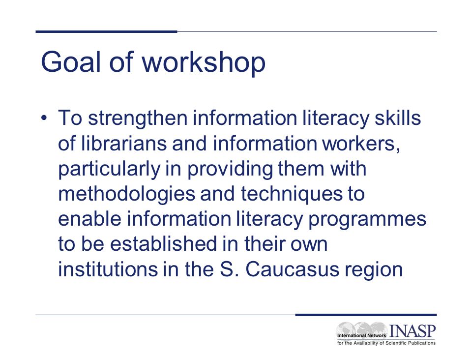 Goal of workshop To strengthen information literacy skills of librarians and information workers, particularly in providing them with methodologies and techniques to enable information literacy programmes to be established in their own institutions in the S.