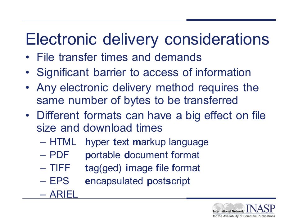 Electronic delivery considerations File transfer times and demands Significant barrier to access of information Any electronic delivery method requires the same number of bytes to be transferred Different formats can have a big effect on file size and download times –HTML hyper text markup language –PDF portable document format –TIFF tag(ged) image file format –EPS encapsulated postscript –ARIEL
