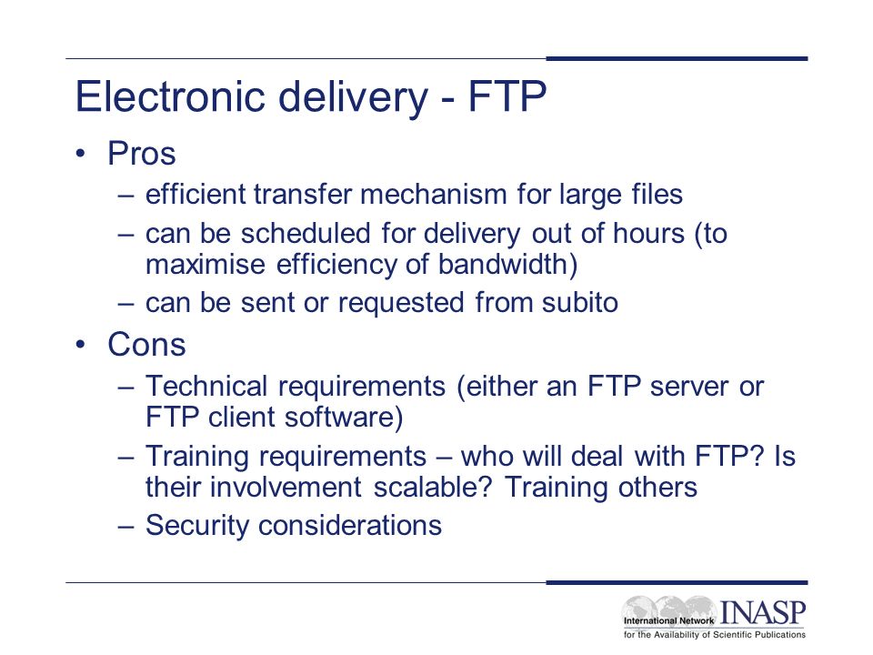 Electronic delivery - FTP Pros –efficient transfer mechanism for large files –can be scheduled for delivery out of hours (to maximise efficiency of bandwidth) –can be sent or requested from subito Cons –Technical requirements (either an FTP server or FTP client software) –Training requirements – who will deal with FTP.